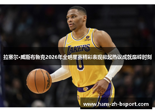 拉塞尔·威斯布鲁克2026年全明星赛精彩表现掀起热议成就巅峰时刻